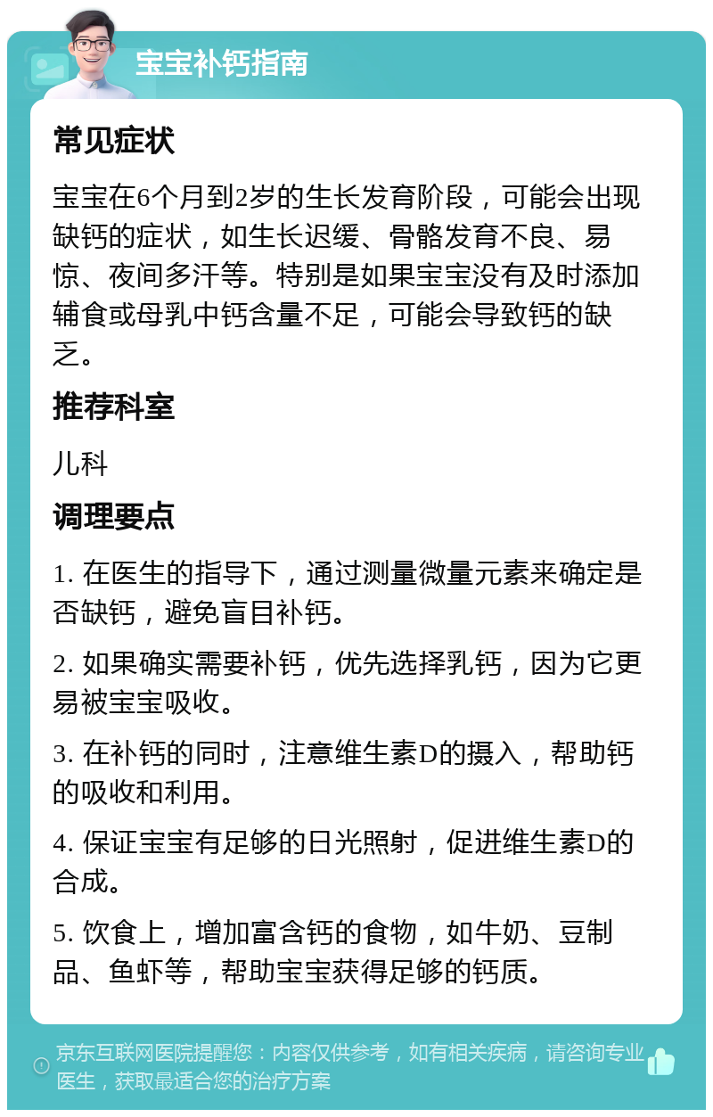 宝宝补钙指南 常见症状 宝宝在6个月到2岁的生长发育阶段，可能会出现缺钙的症状，如生长迟缓、骨骼发育不良、易惊、夜间多汗等。特别是如果宝宝没有及时添加辅食或母乳中钙含量不足，可能会导致钙的缺乏。 推荐科室 儿科 调理要点 1. 在医生的指导下，通过测量微量元素来确定是否缺钙，避免盲目补钙。 2. 如果确实需要补钙，优先选择乳钙，因为它更易被宝宝吸收。 3. 在补钙的同时，注意维生素D的摄入，帮助钙的吸收和利用。 4. 保证宝宝有足够的日光照射，促进维生素D的合成。 5. 饮食上，增加富含钙的食物，如牛奶、豆制品、鱼虾等，帮助宝宝获得足够的钙质。