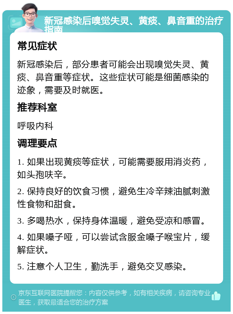 新冠感染后嗅觉失灵、黄痰、鼻音重的治疗指南 常见症状 新冠感染后，部分患者可能会出现嗅觉失灵、黄痰、鼻音重等症状。这些症状可能是细菌感染的迹象，需要及时就医。 推荐科室 呼吸内科 调理要点 1. 如果出现黄痰等症状，可能需要服用消炎药，如头孢呋辛。 2. 保持良好的饮食习惯，避免生冷辛辣油腻刺激性食物和甜食。 3. 多喝热水，保持身体温暖，避免受凉和感冒。 4. 如果嗓子哑，可以尝试含服金嗓子喉宝片，缓解症状。 5. 注意个人卫生，勤洗手，避免交叉感染。