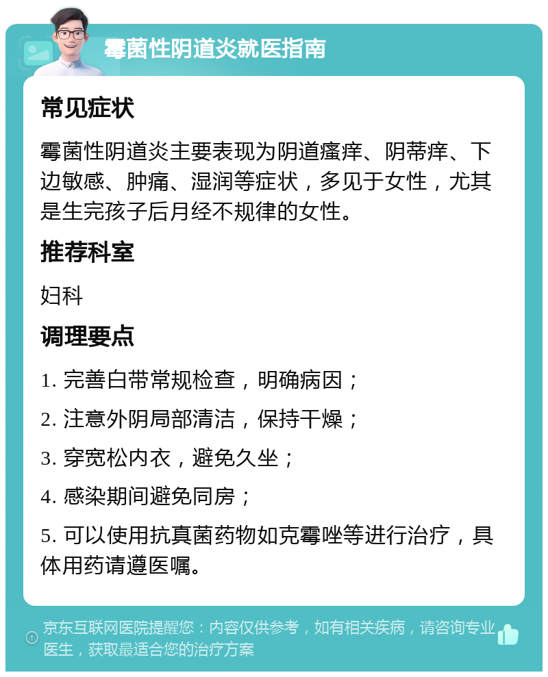 霉菌性阴道炎就医指南 常见症状 霉菌性阴道炎主要表现为阴道瘙痒、阴蒂痒、下边敏感、肿痛、湿润等症状，多见于女性，尤其是生完孩子后月经不规律的女性。 推荐科室 妇科 调理要点 1. 完善白带常规检查，明确病因； 2. 注意外阴局部清洁，保持干燥； 3. 穿宽松内衣，避免久坐； 4. 感染期间避免同房； 5. 可以使用抗真菌药物如克霉唑等进行治疗，具体用药请遵医嘱。