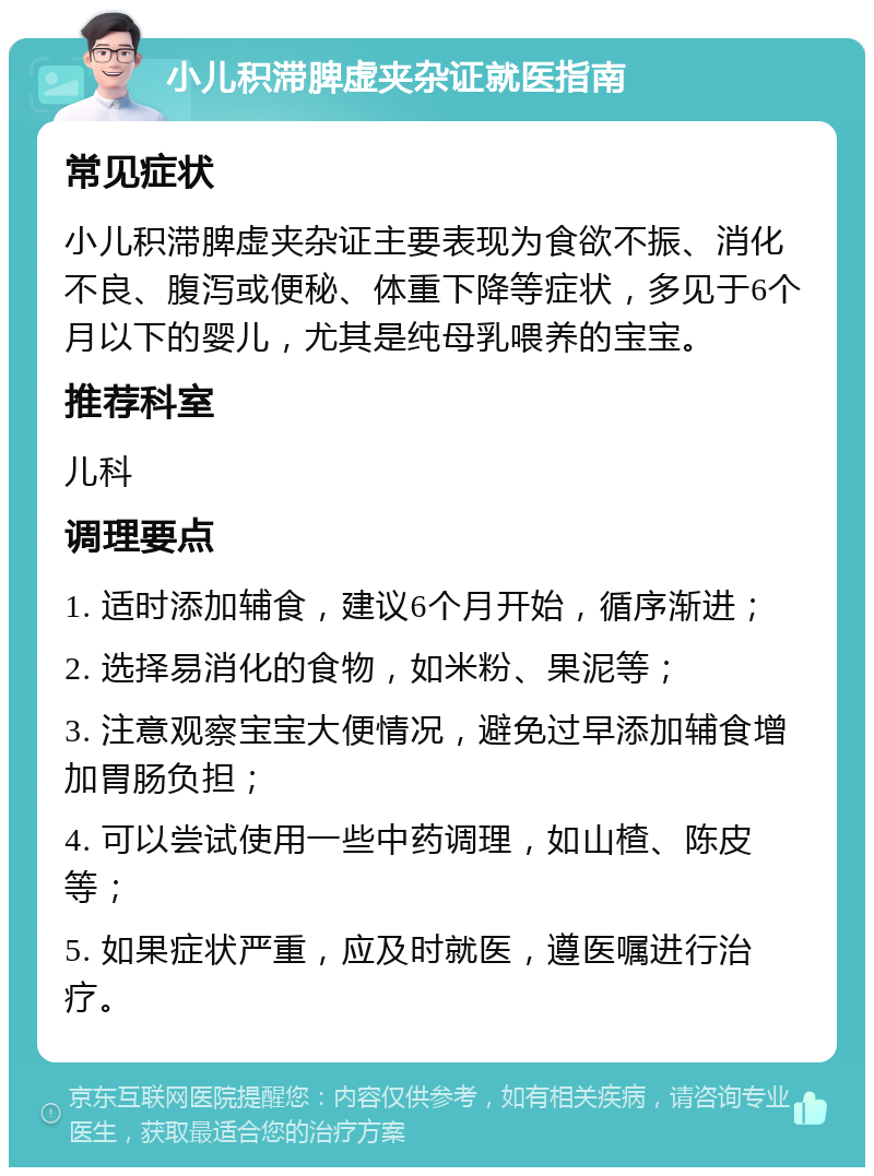 小儿积滞脾虚夹杂证就医指南 常见症状 小儿积滞脾虚夹杂证主要表现为食欲不振、消化不良、腹泻或便秘、体重下降等症状，多见于6个月以下的婴儿，尤其是纯母乳喂养的宝宝。 推荐科室 儿科 调理要点 1. 适时添加辅食，建议6个月开始，循序渐进； 2. 选择易消化的食物，如米粉、果泥等； 3. 注意观察宝宝大便情况，避免过早添加辅食增加胃肠负担； 4. 可以尝试使用一些中药调理，如山楂、陈皮等； 5. 如果症状严重，应及时就医，遵医嘱进行治疗。