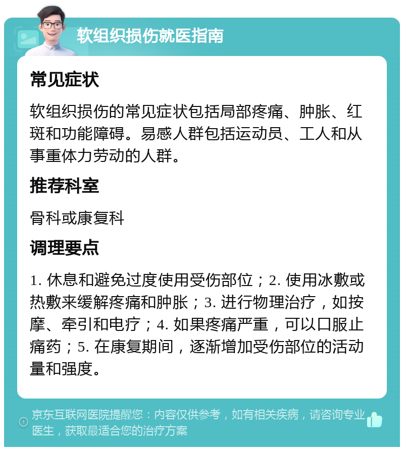 软组织损伤就医指南 常见症状 软组织损伤的常见症状包括局部疼痛、肿胀、红斑和功能障碍。易感人群包括运动员、工人和从事重体力劳动的人群。 推荐科室 骨科或康复科 调理要点 1. 休息和避免过度使用受伤部位；2. 使用冰敷或热敷来缓解疼痛和肿胀；3. 进行物理治疗，如按摩、牵引和电疗；4. 如果疼痛严重，可以口服止痛药；5. 在康复期间，逐渐增加受伤部位的活动量和强度。