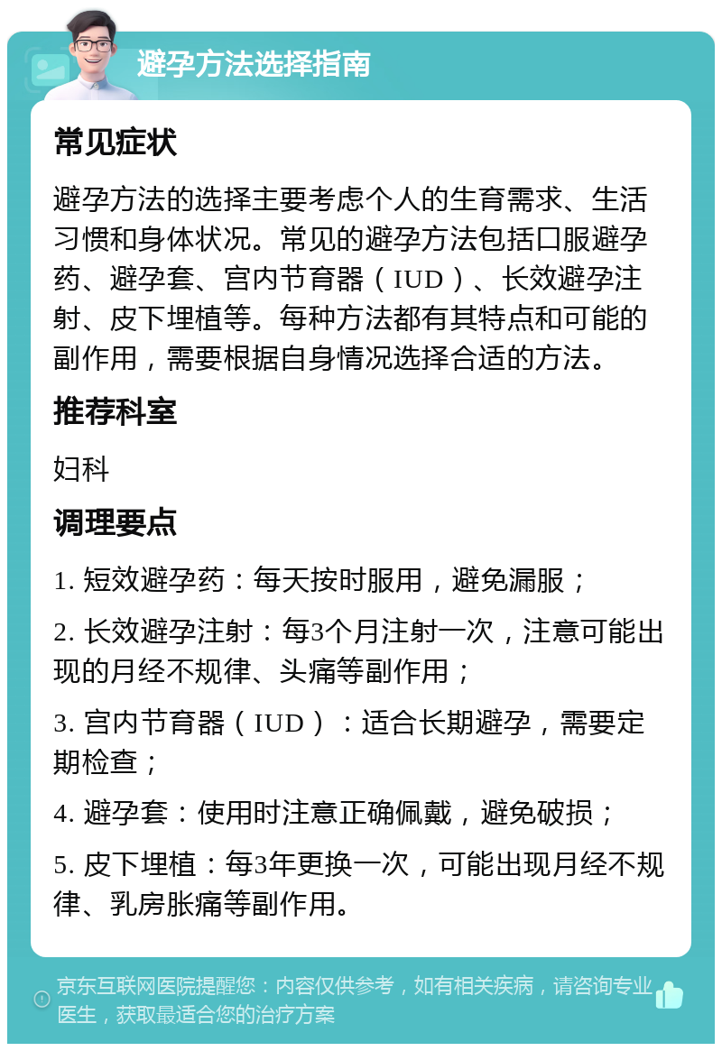 避孕方法选择指南 常见症状 避孕方法的选择主要考虑个人的生育需求、生活习惯和身体状况。常见的避孕方法包括口服避孕药、避孕套、宫内节育器（IUD）、长效避孕注射、皮下埋植等。每种方法都有其特点和可能的副作用，需要根据自身情况选择合适的方法。 推荐科室 妇科 调理要点 1. 短效避孕药：每天按时服用，避免漏服； 2. 长效避孕注射：每3个月注射一次，注意可能出现的月经不规律、头痛等副作用； 3. 宫内节育器（IUD）：适合长期避孕，需要定期检查； 4. 避孕套：使用时注意正确佩戴，避免破损； 5. 皮下埋植：每3年更换一次，可能出现月经不规律、乳房胀痛等副作用。