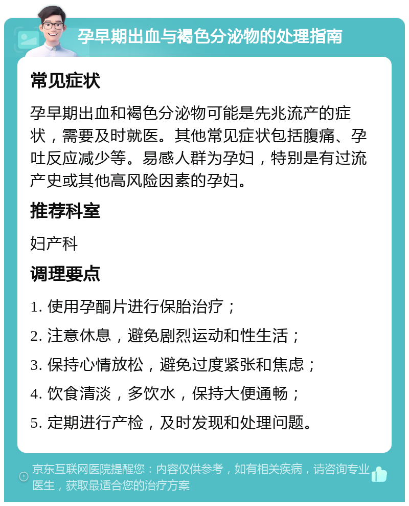 孕早期出血与褐色分泌物的处理指南 常见症状 孕早期出血和褐色分泌物可能是先兆流产的症状，需要及时就医。其他常见症状包括腹痛、孕吐反应减少等。易感人群为孕妇，特别是有过流产史或其他高风险因素的孕妇。 推荐科室 妇产科 调理要点 1. 使用孕酮片进行保胎治疗； 2. 注意休息，避免剧烈运动和性生活； 3. 保持心情放松，避免过度紧张和焦虑； 4. 饮食清淡，多饮水，保持大便通畅； 5. 定期进行产检，及时发现和处理问题。