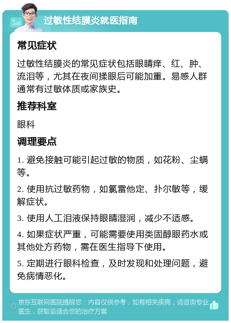 过敏性结膜炎就医指南 常见症状 过敏性结膜炎的常见症状包括眼睛痒、红、肿、流泪等，尤其在夜间揉眼后可能加重。易感人群通常有过敏体质或家族史。 推荐科室 眼科 调理要点 1. 避免接触可能引起过敏的物质，如花粉、尘螨等。 2. 使用抗过敏药物，如氯雷他定、扑尔敏等，缓解症状。 3. 使用人工泪液保持眼睛湿润，减少不适感。 4. 如果症状严重，可能需要使用类固醇眼药水或其他处方药物，需在医生指导下使用。 5. 定期进行眼科检查，及时发现和处理问题，避免病情恶化。