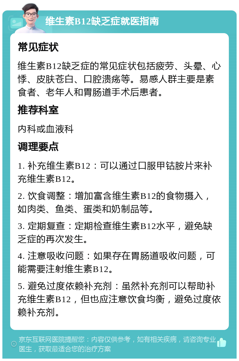 维生素B12缺乏症就医指南 常见症状 维生素B12缺乏症的常见症状包括疲劳、头晕、心悸、皮肤苍白、口腔溃疡等。易感人群主要是素食者、老年人和胃肠道手术后患者。 推荐科室 内科或血液科 调理要点 1. 补充维生素B12：可以通过口服甲钴胺片来补充维生素B12。 2. 饮食调整：增加富含维生素B12的食物摄入，如肉类、鱼类、蛋类和奶制品等。 3. 定期复查：定期检查维生素B12水平，避免缺乏症的再次发生。 4. 注意吸收问题：如果存在胃肠道吸收问题，可能需要注射维生素B12。 5. 避免过度依赖补充剂：虽然补充剂可以帮助补充维生素B12，但也应注意饮食均衡，避免过度依赖补充剂。