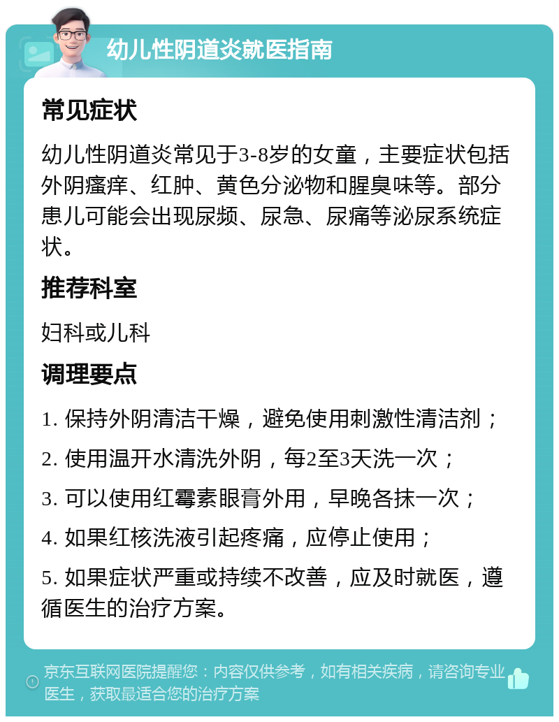 幼儿性阴道炎就医指南 常见症状 幼儿性阴道炎常见于3-8岁的女童，主要症状包括外阴瘙痒、红肿、黄色分泌物和腥臭味等。部分患儿可能会出现尿频、尿急、尿痛等泌尿系统症状。 推荐科室 妇科或儿科 调理要点 1. 保持外阴清洁干燥，避免使用刺激性清洁剂； 2. 使用温开水清洗外阴，每2至3天洗一次； 3. 可以使用红霉素眼膏外用，早晚各抹一次； 4. 如果红核洗液引起疼痛，应停止使用； 5. 如果症状严重或持续不改善，应及时就医，遵循医生的治疗方案。