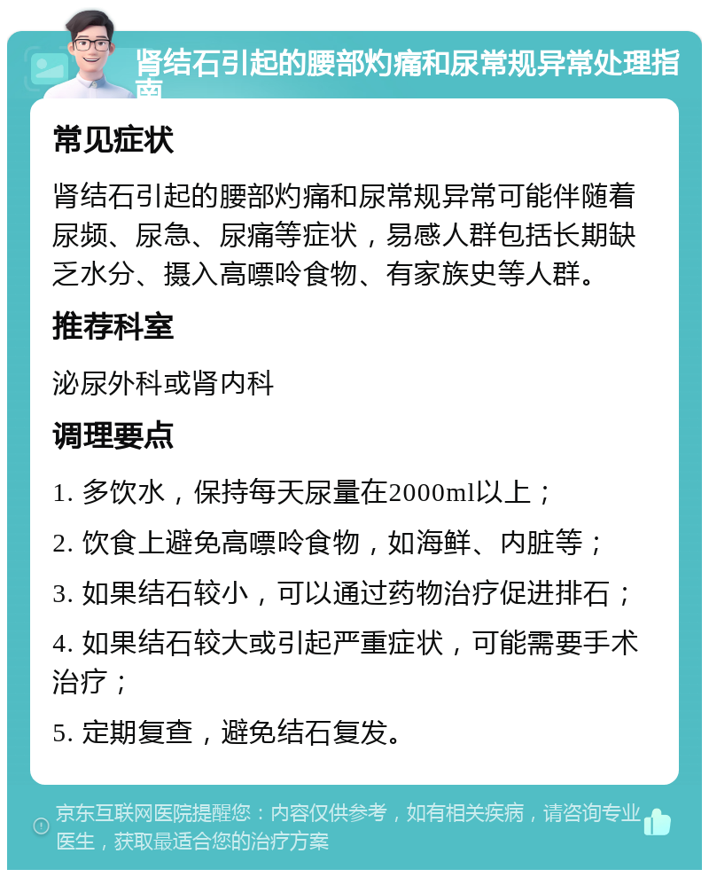 肾结石引起的腰部灼痛和尿常规异常处理指南 常见症状 肾结石引起的腰部灼痛和尿常规异常可能伴随着尿频、尿急、尿痛等症状，易感人群包括长期缺乏水分、摄入高嘌呤食物、有家族史等人群。 推荐科室 泌尿外科或肾内科 调理要点 1. 多饮水，保持每天尿量在2000ml以上； 2. 饮食上避免高嘌呤食物，如海鲜、内脏等； 3. 如果结石较小，可以通过药物治疗促进排石； 4. 如果结石较大或引起严重症状，可能需要手术治疗； 5. 定期复查，避免结石复发。