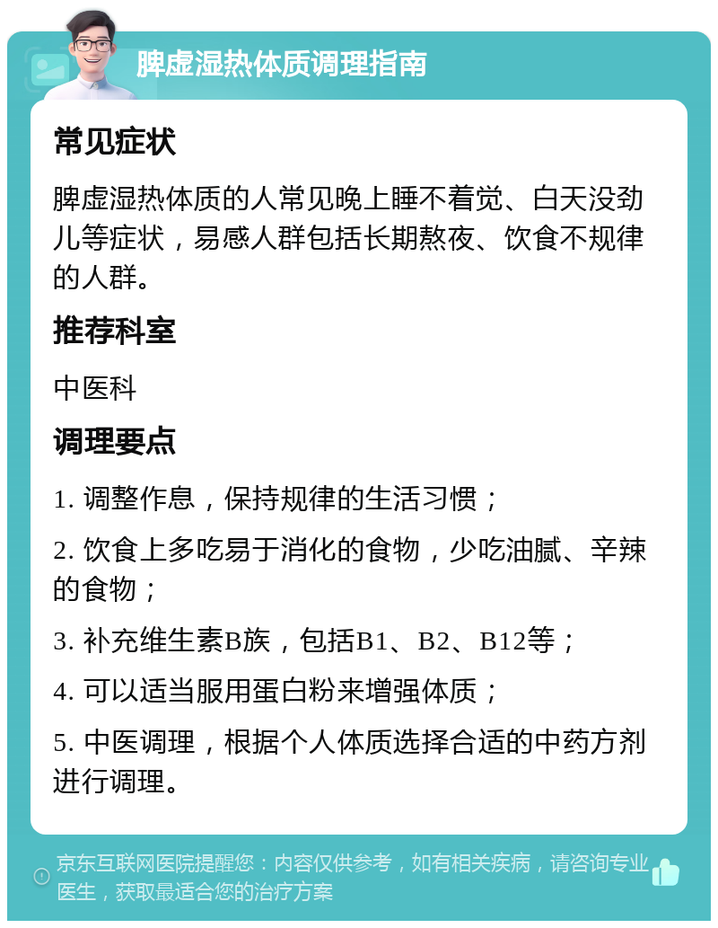 脾虚湿热体质调理指南 常见症状 脾虚湿热体质的人常见晚上睡不着觉、白天没劲儿等症状，易感人群包括长期熬夜、饮食不规律的人群。 推荐科室 中医科 调理要点 1. 调整作息，保持规律的生活习惯； 2. 饮食上多吃易于消化的食物，少吃油腻、辛辣的食物； 3. 补充维生素B族，包括B1、B2、B12等； 4. 可以适当服用蛋白粉来增强体质； 5. 中医调理，根据个人体质选择合适的中药方剂进行调理。