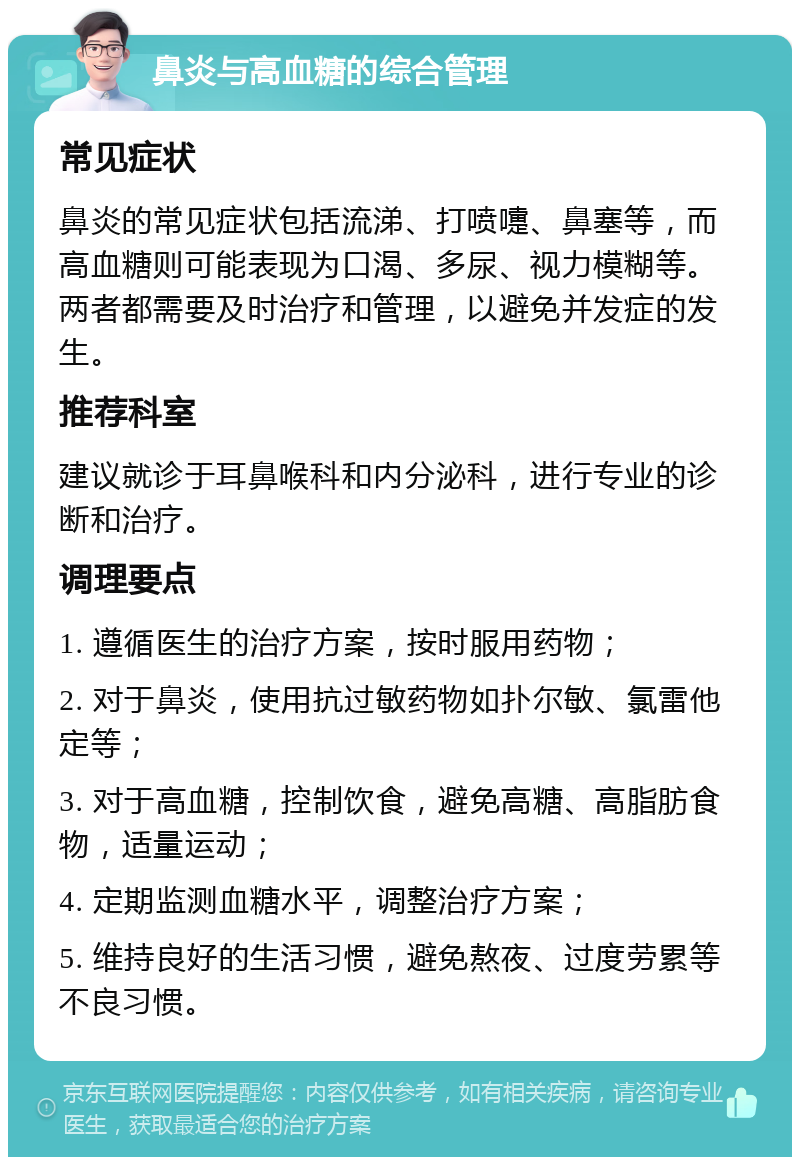 鼻炎与高血糖的综合管理 常见症状 鼻炎的常见症状包括流涕、打喷嚏、鼻塞等，而高血糖则可能表现为口渴、多尿、视力模糊等。两者都需要及时治疗和管理，以避免并发症的发生。 推荐科室 建议就诊于耳鼻喉科和内分泌科，进行专业的诊断和治疗。 调理要点 1. 遵循医生的治疗方案，按时服用药物； 2. 对于鼻炎，使用抗过敏药物如扑尔敏、氯雷他定等； 3. 对于高血糖，控制饮食，避免高糖、高脂肪食物，适量运动； 4. 定期监测血糖水平，调整治疗方案； 5. 维持良好的生活习惯，避免熬夜、过度劳累等不良习惯。