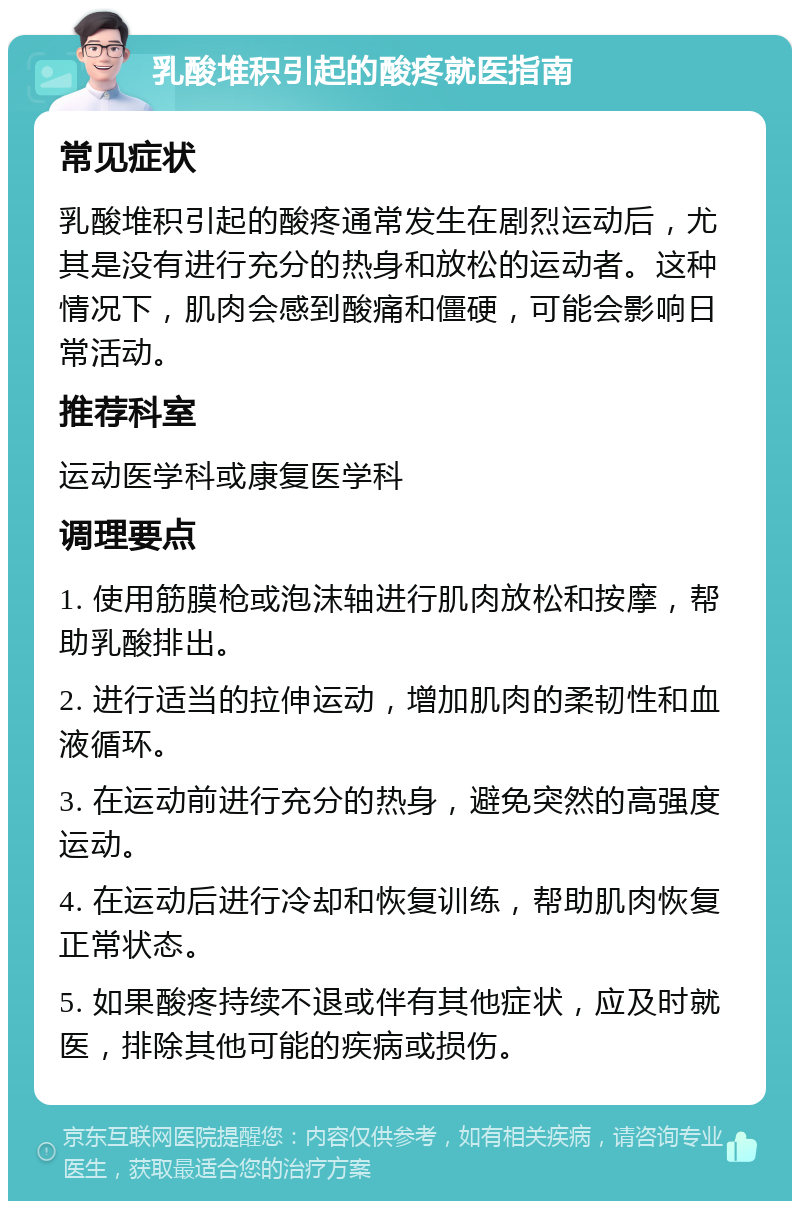 乳酸堆积引起的酸疼就医指南 常见症状 乳酸堆积引起的酸疼通常发生在剧烈运动后，尤其是没有进行充分的热身和放松的运动者。这种情况下，肌肉会感到酸痛和僵硬，可能会影响日常活动。 推荐科室 运动医学科或康复医学科 调理要点 1. 使用筋膜枪或泡沫轴进行肌肉放松和按摩，帮助乳酸排出。 2. 进行适当的拉伸运动，增加肌肉的柔韧性和血液循环。 3. 在运动前进行充分的热身，避免突然的高强度运动。 4. 在运动后进行冷却和恢复训练，帮助肌肉恢复正常状态。 5. 如果酸疼持续不退或伴有其他症状，应及时就医，排除其他可能的疾病或损伤。