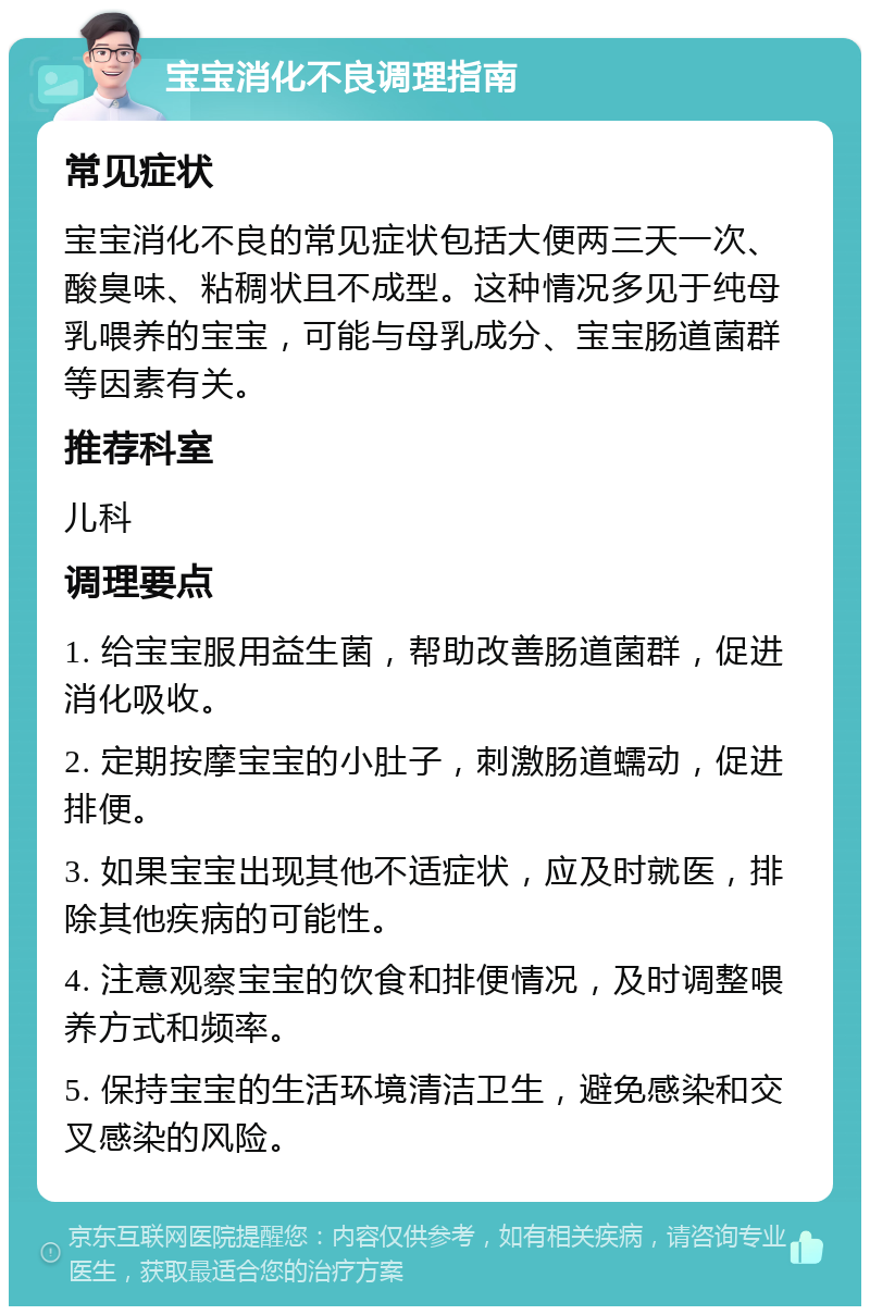 宝宝消化不良调理指南 常见症状 宝宝消化不良的常见症状包括大便两三天一次、酸臭味、粘稠状且不成型。这种情况多见于纯母乳喂养的宝宝，可能与母乳成分、宝宝肠道菌群等因素有关。 推荐科室 儿科 调理要点 1. 给宝宝服用益生菌，帮助改善肠道菌群，促进消化吸收。 2. 定期按摩宝宝的小肚子，刺激肠道蠕动，促进排便。 3. 如果宝宝出现其他不适症状，应及时就医，排除其他疾病的可能性。 4. 注意观察宝宝的饮食和排便情况，及时调整喂养方式和频率。 5. 保持宝宝的生活环境清洁卫生，避免感染和交叉感染的风险。