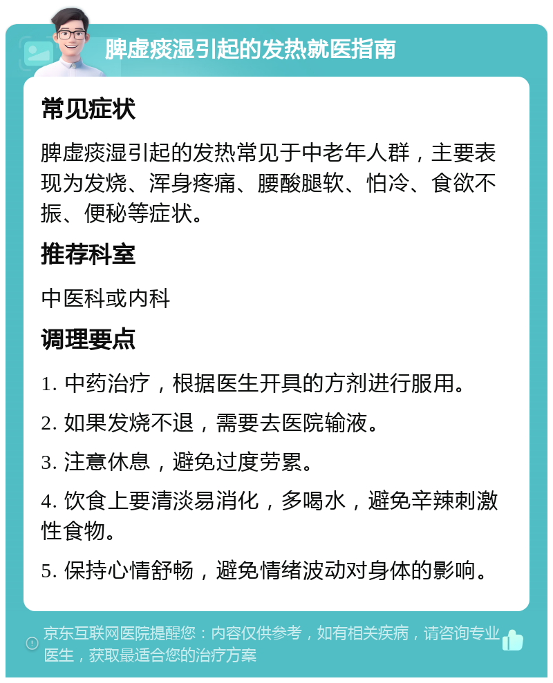 脾虚痰湿引起的发热就医指南 常见症状 脾虚痰湿引起的发热常见于中老年人群，主要表现为发烧、浑身疼痛、腰酸腿软、怕冷、食欲不振、便秘等症状。 推荐科室 中医科或内科 调理要点 1. 中药治疗，根据医生开具的方剂进行服用。 2. 如果发烧不退，需要去医院输液。 3. 注意休息，避免过度劳累。 4. 饮食上要清淡易消化，多喝水，避免辛辣刺激性食物。 5. 保持心情舒畅，避免情绪波动对身体的影响。