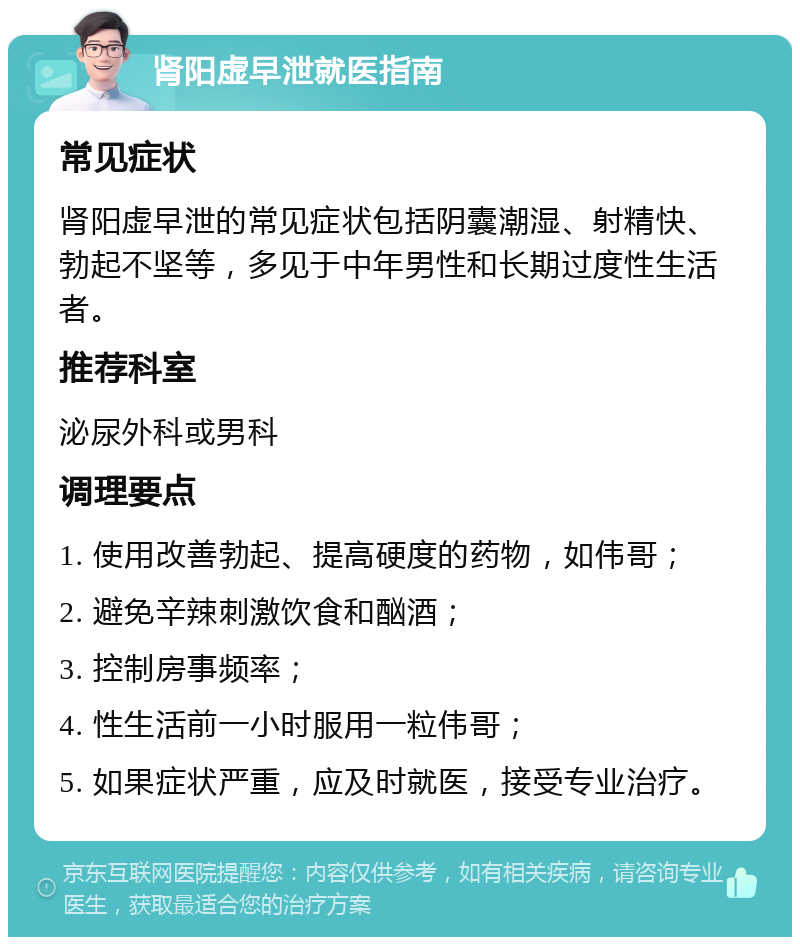 肾阳虚早泄就医指南 常见症状 肾阳虚早泄的常见症状包括阴囊潮湿、射精快、勃起不坚等，多见于中年男性和长期过度性生活者。 推荐科室 泌尿外科或男科 调理要点 1. 使用改善勃起、提高硬度的药物，如伟哥； 2. 避免辛辣刺激饮食和酗酒； 3. 控制房事频率； 4. 性生活前一小时服用一粒伟哥； 5. 如果症状严重，应及时就医，接受专业治疗。