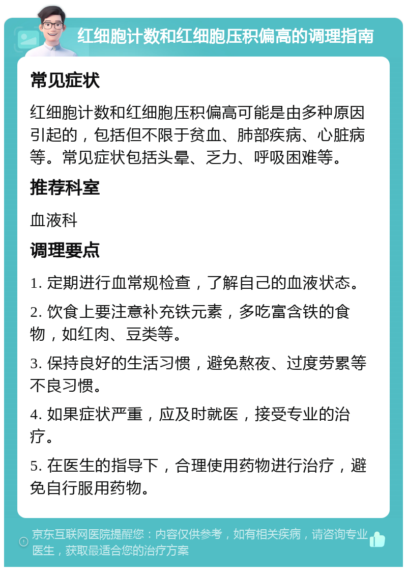 红细胞计数和红细胞压积偏高的调理指南 常见症状 红细胞计数和红细胞压积偏高可能是由多种原因引起的，包括但不限于贫血、肺部疾病、心脏病等。常见症状包括头晕、乏力、呼吸困难等。 推荐科室 血液科 调理要点 1. 定期进行血常规检查，了解自己的血液状态。 2. 饮食上要注意补充铁元素，多吃富含铁的食物，如红肉、豆类等。 3. 保持良好的生活习惯，避免熬夜、过度劳累等不良习惯。 4. 如果症状严重，应及时就医，接受专业的治疗。 5. 在医生的指导下，合理使用药物进行治疗，避免自行服用药物。