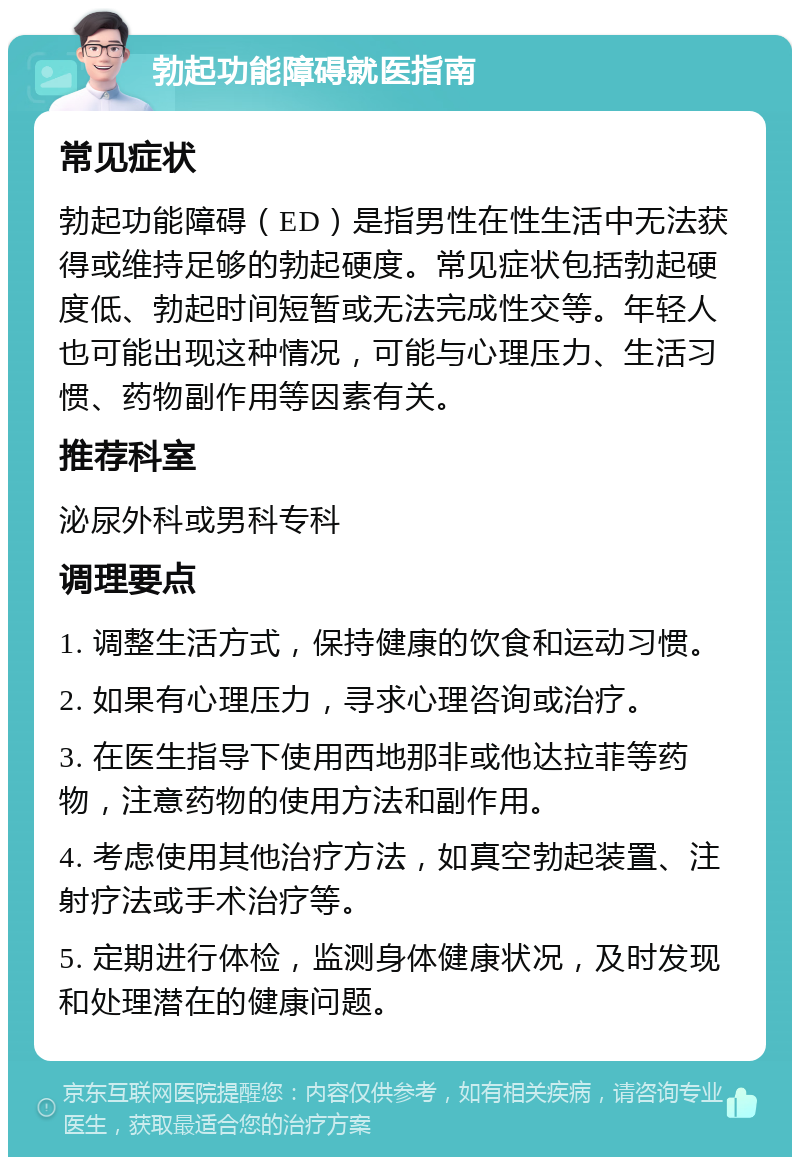 勃起功能障碍就医指南 常见症状 勃起功能障碍（ED）是指男性在性生活中无法获得或维持足够的勃起硬度。常见症状包括勃起硬度低、勃起时间短暂或无法完成性交等。年轻人也可能出现这种情况，可能与心理压力、生活习惯、药物副作用等因素有关。 推荐科室 泌尿外科或男科专科 调理要点 1. 调整生活方式，保持健康的饮食和运动习惯。 2. 如果有心理压力，寻求心理咨询或治疗。 3. 在医生指导下使用西地那非或他达拉菲等药物，注意药物的使用方法和副作用。 4. 考虑使用其他治疗方法，如真空勃起装置、注射疗法或手术治疗等。 5. 定期进行体检，监测身体健康状况，及时发现和处理潜在的健康问题。