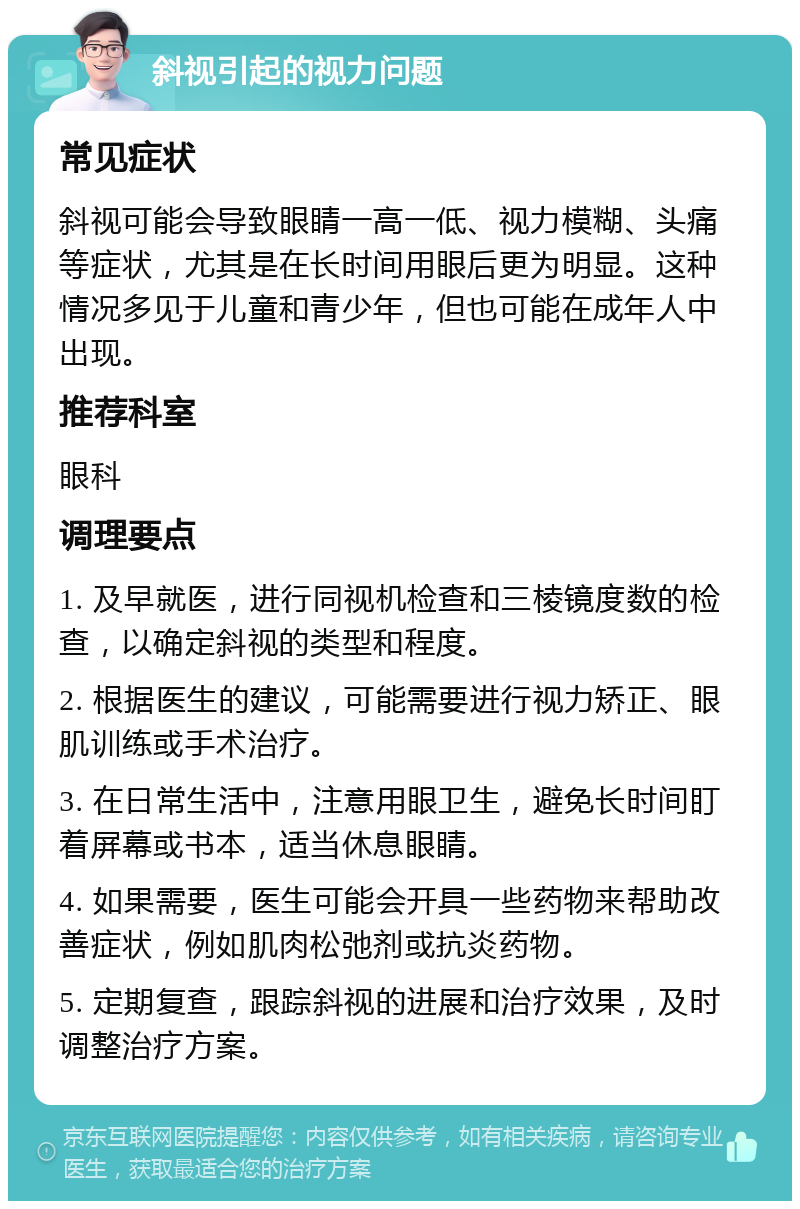 斜视引起的视力问题 常见症状 斜视可能会导致眼睛一高一低、视力模糊、头痛等症状，尤其是在长时间用眼后更为明显。这种情况多见于儿童和青少年，但也可能在成年人中出现。 推荐科室 眼科 调理要点 1. 及早就医，进行同视机检查和三棱镜度数的检查，以确定斜视的类型和程度。 2. 根据医生的建议，可能需要进行视力矫正、眼肌训练或手术治疗。 3. 在日常生活中，注意用眼卫生，避免长时间盯着屏幕或书本，适当休息眼睛。 4. 如果需要，医生可能会开具一些药物来帮助改善症状，例如肌肉松弛剂或抗炎药物。 5. 定期复查，跟踪斜视的进展和治疗效果，及时调整治疗方案。