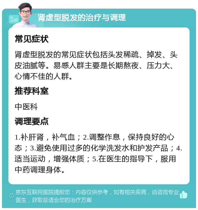 肾虚型脱发的治疗与调理 常见症状 肾虚型脱发的常见症状包括头发稀疏、掉发、头皮油腻等。易感人群主要是长期熬夜、压力大、心情不佳的人群。 推荐科室 中医科 调理要点 1.补肝肾，补气血；2.调整作息，保持良好的心态；3.避免使用过多的化学洗发水和护发产品；4.适当运动，增强体质；5.在医生的指导下，服用中药调理身体。