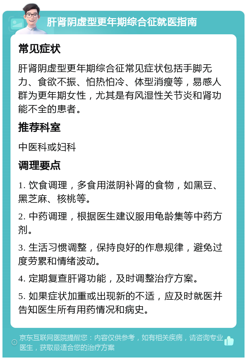 肝肾阴虚型更年期综合征就医指南 常见症状 肝肾阴虚型更年期综合征常见症状包括手脚无力、食欲不振、怕热怕冷、体型消瘦等，易感人群为更年期女性，尤其是有风湿性关节炎和肾功能不全的患者。 推荐科室 中医科或妇科 调理要点 1. 饮食调理，多食用滋阴补肾的食物，如黑豆、黑芝麻、核桃等。 2. 中药调理，根据医生建议服用龟龄集等中药方剂。 3. 生活习惯调整，保持良好的作息规律，避免过度劳累和情绪波动。 4. 定期复查肝肾功能，及时调整治疗方案。 5. 如果症状加重或出现新的不适，应及时就医并告知医生所有用药情况和病史。