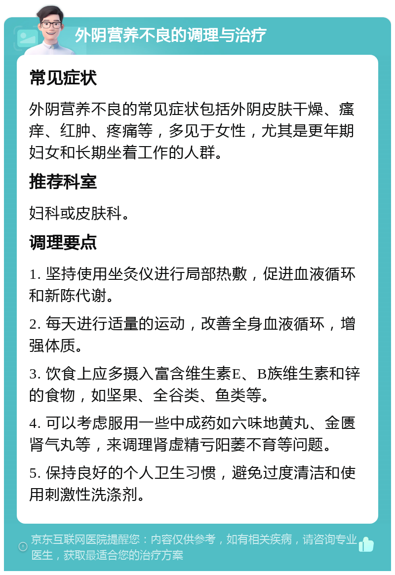 外阴营养不良的调理与治疗 常见症状 外阴营养不良的常见症状包括外阴皮肤干燥、瘙痒、红肿、疼痛等，多见于女性，尤其是更年期妇女和长期坐着工作的人群。 推荐科室 妇科或皮肤科。 调理要点 1. 坚持使用坐灸仪进行局部热敷，促进血液循环和新陈代谢。 2. 每天进行适量的运动，改善全身血液循环，增强体质。 3. 饮食上应多摄入富含维生素E、B族维生素和锌的食物，如坚果、全谷类、鱼类等。 4. 可以考虑服用一些中成药如六味地黄丸、金匮肾气丸等，来调理肾虚精亏阳萎不育等问题。 5. 保持良好的个人卫生习惯，避免过度清洁和使用刺激性洗涤剂。