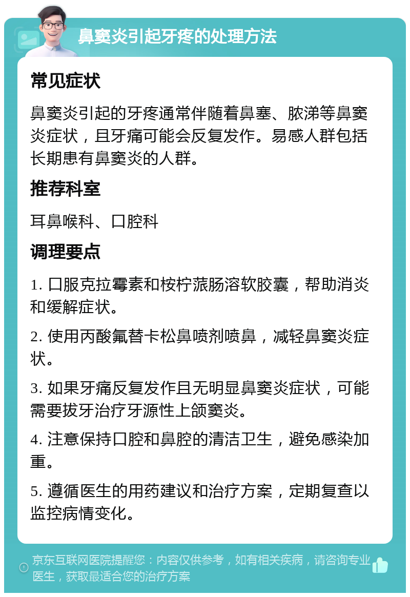 鼻窦炎引起牙疼的处理方法 常见症状 鼻窦炎引起的牙疼通常伴随着鼻塞、脓涕等鼻窦炎症状，且牙痛可能会反复发作。易感人群包括长期患有鼻窦炎的人群。 推荐科室 耳鼻喉科、口腔科 调理要点 1. 口服克拉霉素和桉柠蒎肠溶软胶囊，帮助消炎和缓解症状。 2. 使用丙酸氟替卡松鼻喷剂喷鼻，减轻鼻窦炎症状。 3. 如果牙痛反复发作且无明显鼻窦炎症状，可能需要拔牙治疗牙源性上颌窦炎。 4. 注意保持口腔和鼻腔的清洁卫生，避免感染加重。 5. 遵循医生的用药建议和治疗方案，定期复查以监控病情变化。