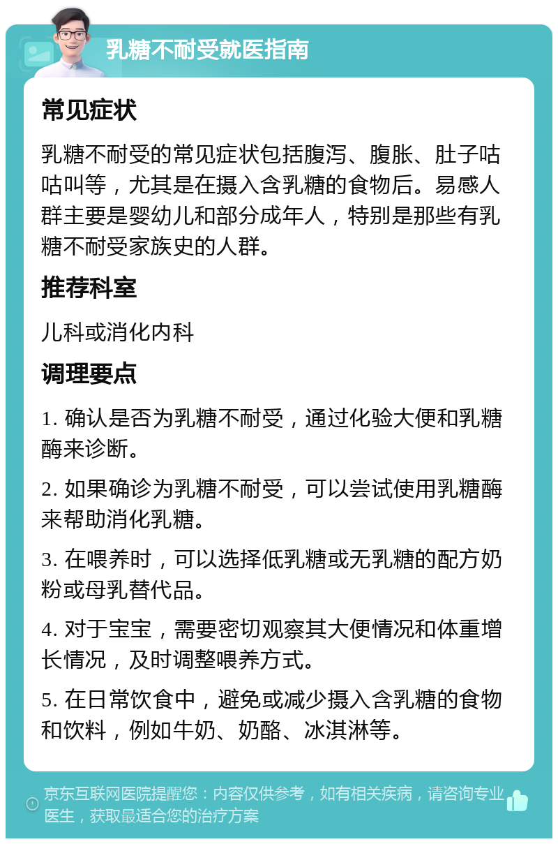 乳糖不耐受就医指南 常见症状 乳糖不耐受的常见症状包括腹泻、腹胀、肚子咕咕叫等，尤其是在摄入含乳糖的食物后。易感人群主要是婴幼儿和部分成年人，特别是那些有乳糖不耐受家族史的人群。 推荐科室 儿科或消化内科 调理要点 1. 确认是否为乳糖不耐受，通过化验大便和乳糖酶来诊断。 2. 如果确诊为乳糖不耐受，可以尝试使用乳糖酶来帮助消化乳糖。 3. 在喂养时，可以选择低乳糖或无乳糖的配方奶粉或母乳替代品。 4. 对于宝宝，需要密切观察其大便情况和体重增长情况，及时调整喂养方式。 5. 在日常饮食中，避免或减少摄入含乳糖的食物和饮料，例如牛奶、奶酪、冰淇淋等。