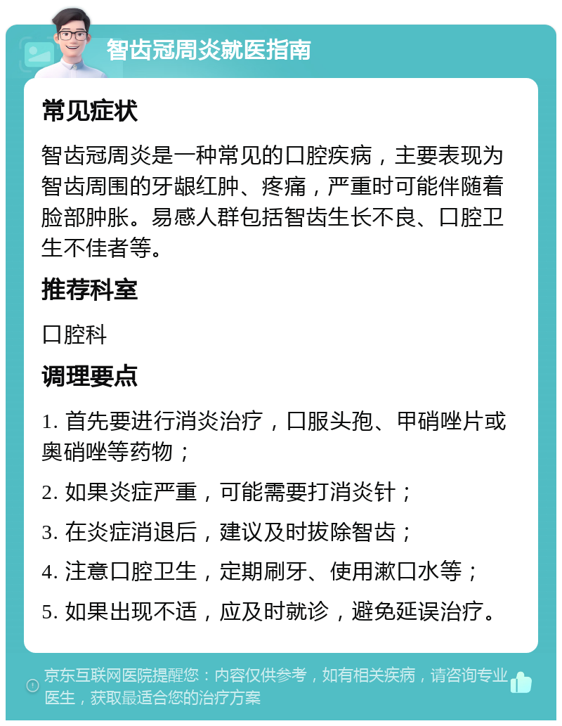 智齿冠周炎就医指南 常见症状 智齿冠周炎是一种常见的口腔疾病，主要表现为智齿周围的牙龈红肿、疼痛，严重时可能伴随着脸部肿胀。易感人群包括智齿生长不良、口腔卫生不佳者等。 推荐科室 口腔科 调理要点 1. 首先要进行消炎治疗，口服头孢、甲硝唑片或奥硝唑等药物； 2. 如果炎症严重，可能需要打消炎针； 3. 在炎症消退后，建议及时拔除智齿； 4. 注意口腔卫生，定期刷牙、使用漱口水等； 5. 如果出现不适，应及时就诊，避免延误治疗。