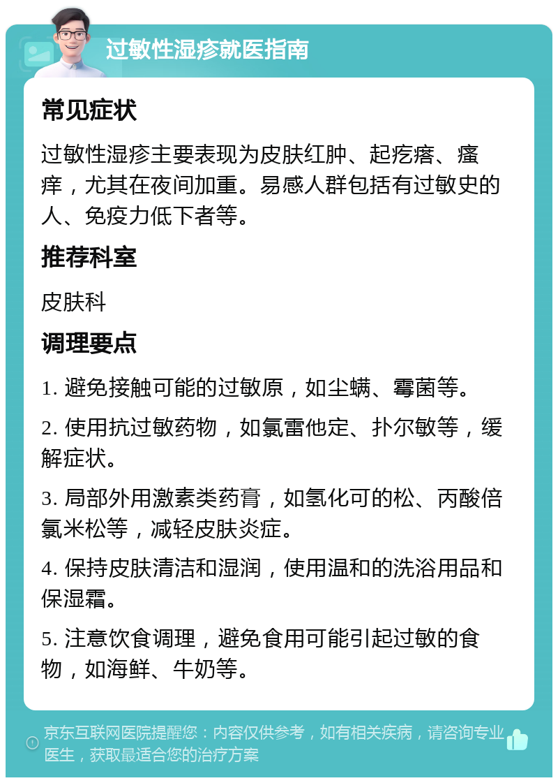 过敏性湿疹就医指南 常见症状 过敏性湿疹主要表现为皮肤红肿、起疙瘩、瘙痒，尤其在夜间加重。易感人群包括有过敏史的人、免疫力低下者等。 推荐科室 皮肤科 调理要点 1. 避免接触可能的过敏原，如尘螨、霉菌等。 2. 使用抗过敏药物，如氯雷他定、扑尔敏等，缓解症状。 3. 局部外用激素类药膏，如氢化可的松、丙酸倍氯米松等，减轻皮肤炎症。 4. 保持皮肤清洁和湿润，使用温和的洗浴用品和保湿霜。 5. 注意饮食调理，避免食用可能引起过敏的食物，如海鲜、牛奶等。