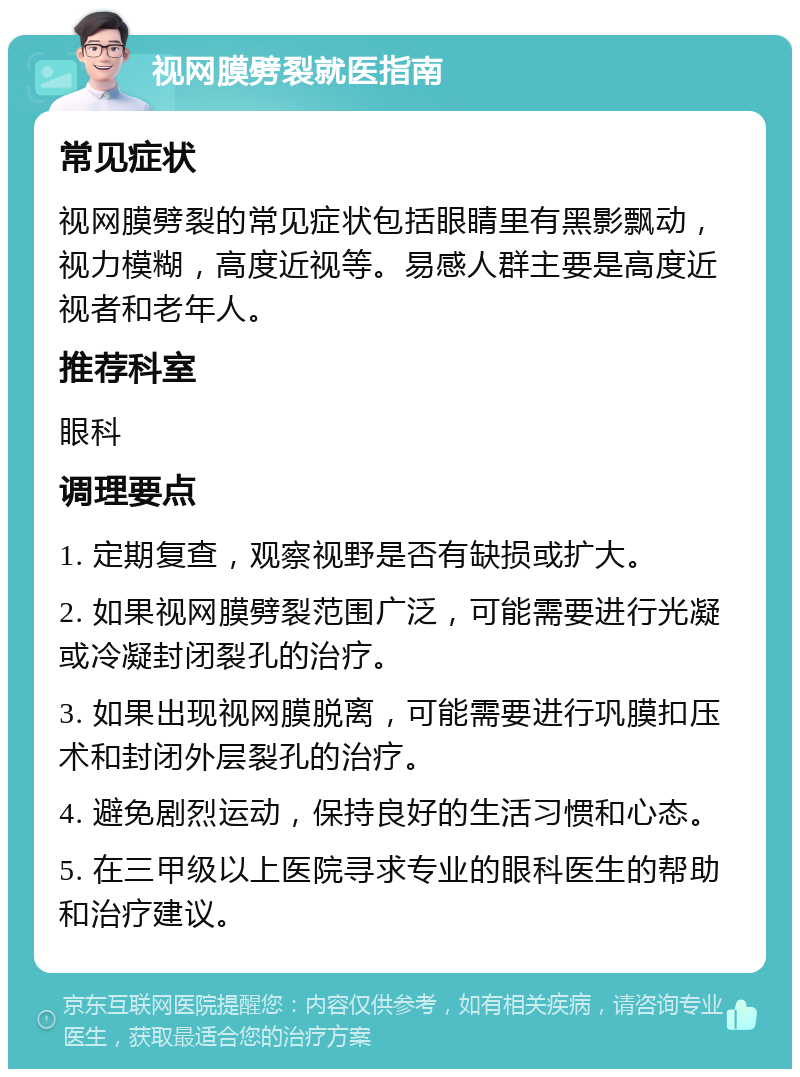 视网膜劈裂就医指南 常见症状 视网膜劈裂的常见症状包括眼睛里有黑影飘动，视力模糊，高度近视等。易感人群主要是高度近视者和老年人。 推荐科室 眼科 调理要点 1. 定期复查，观察视野是否有缺损或扩大。 2. 如果视网膜劈裂范围广泛，可能需要进行光凝或冷凝封闭裂孔的治疗。 3. 如果出现视网膜脱离，可能需要进行巩膜扣压术和封闭外层裂孔的治疗。 4. 避免剧烈运动，保持良好的生活习惯和心态。 5. 在三甲级以上医院寻求专业的眼科医生的帮助和治疗建议。