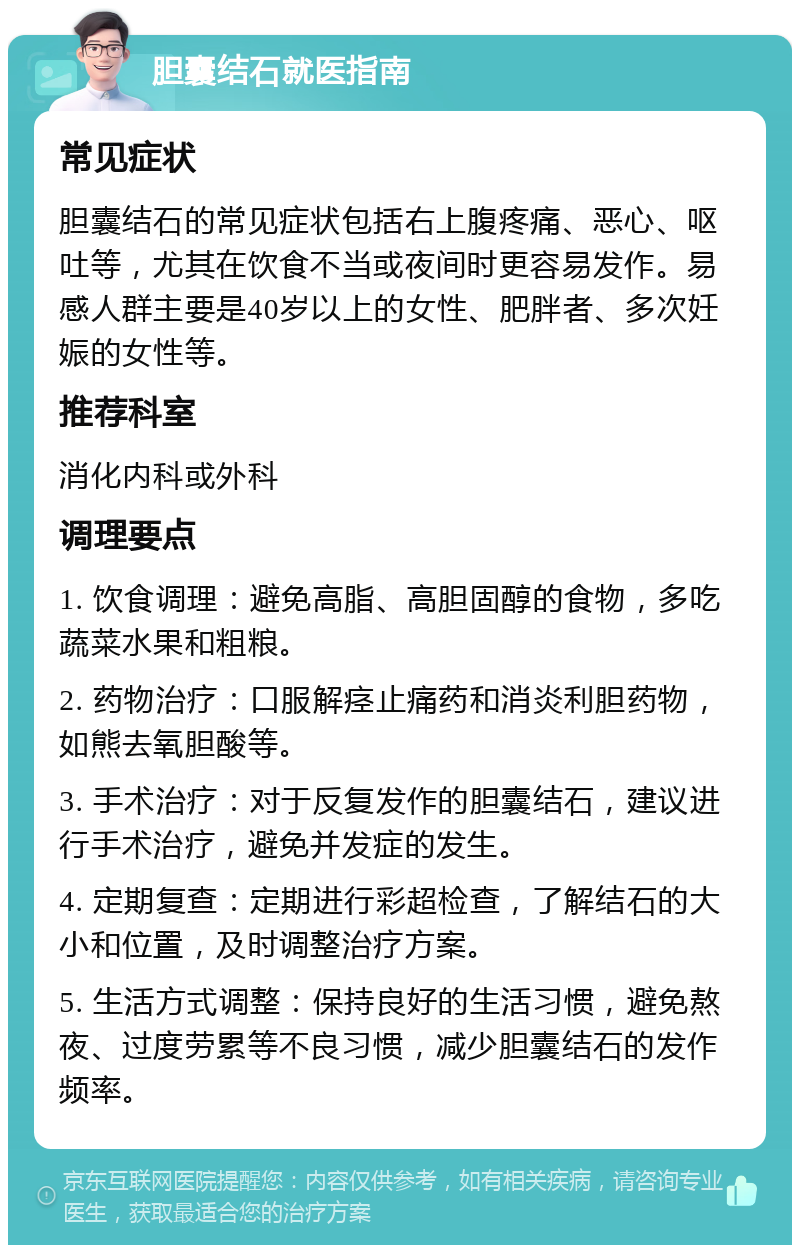 胆囊结石就医指南 常见症状 胆囊结石的常见症状包括右上腹疼痛、恶心、呕吐等，尤其在饮食不当或夜间时更容易发作。易感人群主要是40岁以上的女性、肥胖者、多次妊娠的女性等。 推荐科室 消化内科或外科 调理要点 1. 饮食调理：避免高脂、高胆固醇的食物，多吃蔬菜水果和粗粮。 2. 药物治疗：口服解痉止痛药和消炎利胆药物，如熊去氧胆酸等。 3. 手术治疗：对于反复发作的胆囊结石，建议进行手术治疗，避免并发症的发生。 4. 定期复查：定期进行彩超检查，了解结石的大小和位置，及时调整治疗方案。 5. 生活方式调整：保持良好的生活习惯，避免熬夜、过度劳累等不良习惯，减少胆囊结石的发作频率。