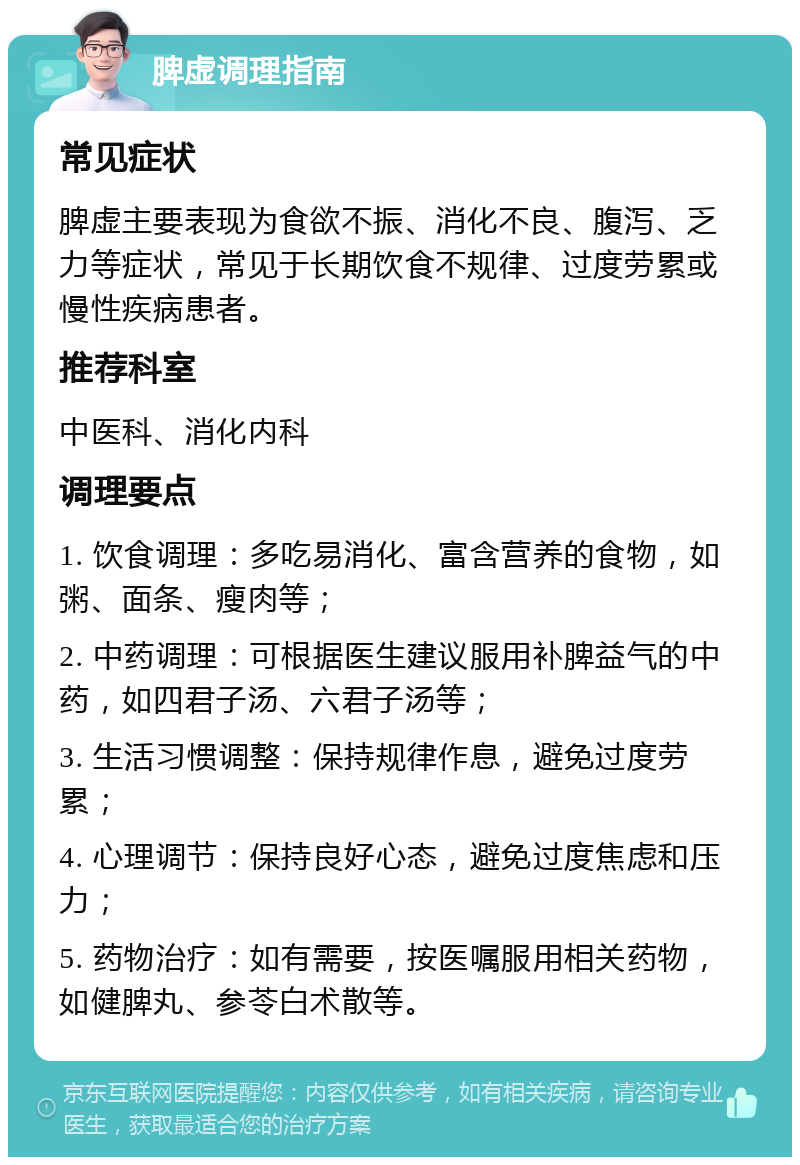 脾虚调理指南 常见症状 脾虚主要表现为食欲不振、消化不良、腹泻、乏力等症状，常见于长期饮食不规律、过度劳累或慢性疾病患者。 推荐科室 中医科、消化内科 调理要点 1. 饮食调理：多吃易消化、富含营养的食物，如粥、面条、瘦肉等； 2. 中药调理：可根据医生建议服用补脾益气的中药，如四君子汤、六君子汤等； 3. 生活习惯调整：保持规律作息，避免过度劳累； 4. 心理调节：保持良好心态，避免过度焦虑和压力； 5. 药物治疗：如有需要，按医嘱服用相关药物，如健脾丸、参苓白术散等。