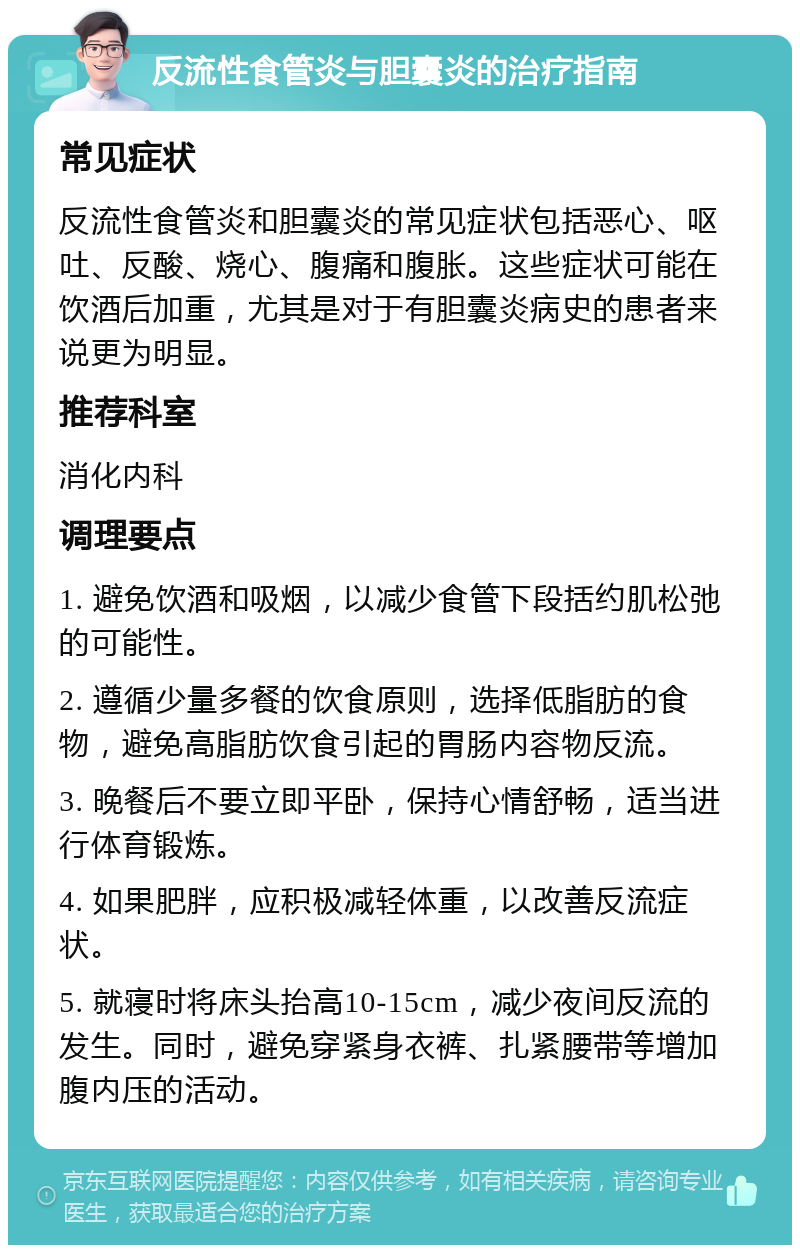 反流性食管炎与胆囊炎的治疗指南 常见症状 反流性食管炎和胆囊炎的常见症状包括恶心、呕吐、反酸、烧心、腹痛和腹胀。这些症状可能在饮酒后加重，尤其是对于有胆囊炎病史的患者来说更为明显。 推荐科室 消化内科 调理要点 1. 避免饮酒和吸烟，以减少食管下段括约肌松弛的可能性。 2. 遵循少量多餐的饮食原则，选择低脂肪的食物，避免高脂肪饮食引起的胃肠内容物反流。 3. 晚餐后不要立即平卧，保持心情舒畅，适当进行体育锻炼。 4. 如果肥胖，应积极减轻体重，以改善反流症状。 5. 就寝时将床头抬高10-15cm，减少夜间反流的发生。同时，避免穿紧身衣裤、扎紧腰带等增加腹内压的活动。