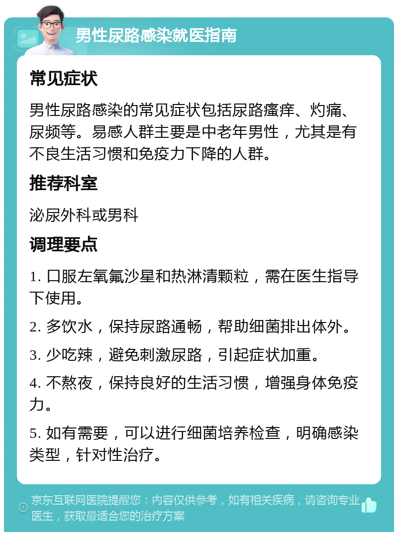 男性尿路感染就医指南 常见症状 男性尿路感染的常见症状包括尿路瘙痒、灼痛、尿频等。易感人群主要是中老年男性，尤其是有不良生活习惯和免疫力下降的人群。 推荐科室 泌尿外科或男科 调理要点 1. 口服左氧氟沙星和热淋清颗粒，需在医生指导下使用。 2. 多饮水，保持尿路通畅，帮助细菌排出体外。 3. 少吃辣，避免刺激尿路，引起症状加重。 4. 不熬夜，保持良好的生活习惯，增强身体免疫力。 5. 如有需要，可以进行细菌培养检查，明确感染类型，针对性治疗。