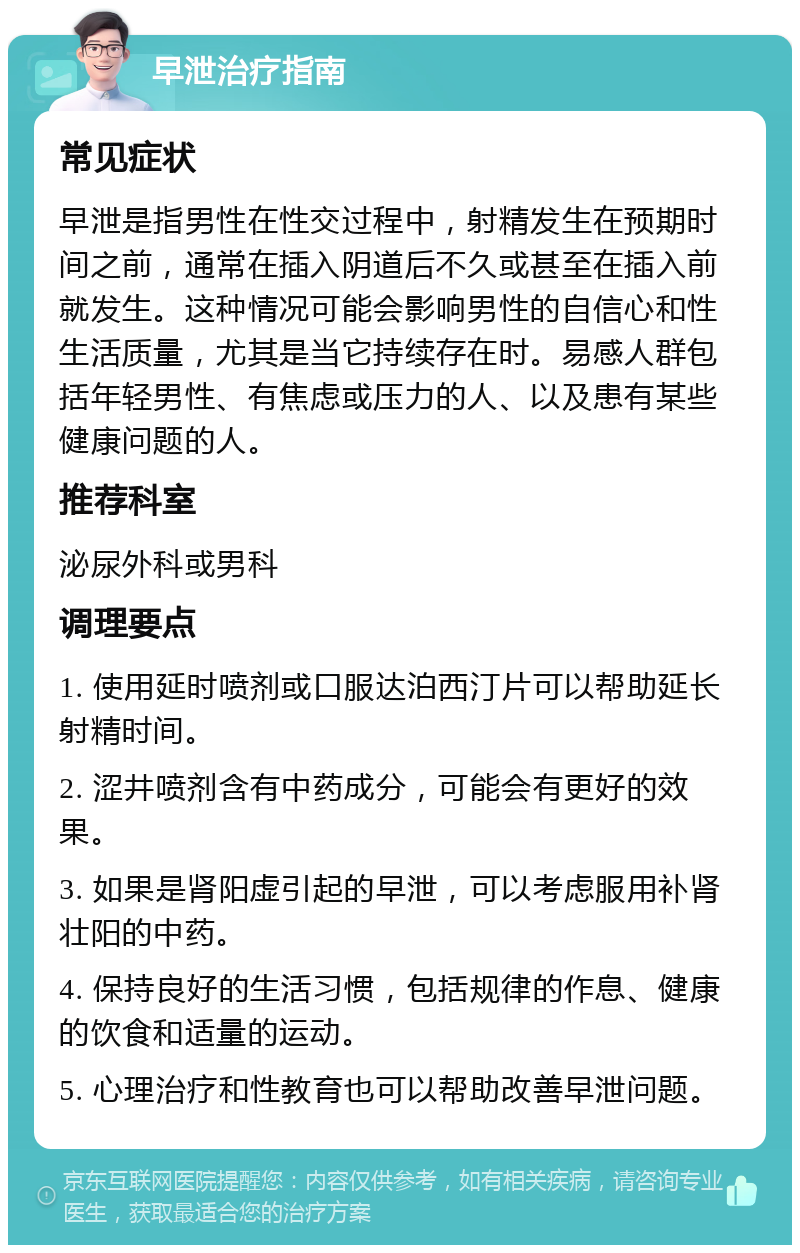 早泄治疗指南 常见症状 早泄是指男性在性交过程中，射精发生在预期时间之前，通常在插入阴道后不久或甚至在插入前就发生。这种情况可能会影响男性的自信心和性生活质量，尤其是当它持续存在时。易感人群包括年轻男性、有焦虑或压力的人、以及患有某些健康问题的人。 推荐科室 泌尿外科或男科 调理要点 1. 使用延时喷剂或口服达泊西汀片可以帮助延长射精时间。 2. 涩井喷剂含有中药成分，可能会有更好的效果。 3. 如果是肾阳虚引起的早泄，可以考虑服用补肾壮阳的中药。 4. 保持良好的生活习惯，包括规律的作息、健康的饮食和适量的运动。 5. 心理治疗和性教育也可以帮助改善早泄问题。