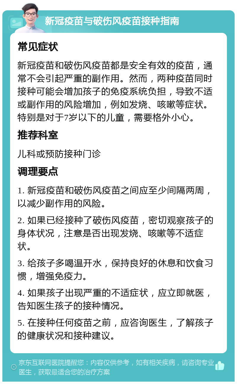 新冠疫苗与破伤风疫苗接种指南 常见症状 新冠疫苗和破伤风疫苗都是安全有效的疫苗，通常不会引起严重的副作用。然而，两种疫苗同时接种可能会增加孩子的免疫系统负担，导致不适或副作用的风险增加，例如发烧、咳嗽等症状。特别是对于7岁以下的儿童，需要格外小心。 推荐科室 儿科或预防接种门诊 调理要点 1. 新冠疫苗和破伤风疫苗之间应至少间隔两周，以减少副作用的风险。 2. 如果已经接种了破伤风疫苗，密切观察孩子的身体状况，注意是否出现发烧、咳嗽等不适症状。 3. 给孩子多喝温开水，保持良好的休息和饮食习惯，增强免疫力。 4. 如果孩子出现严重的不适症状，应立即就医，告知医生孩子的接种情况。 5. 在接种任何疫苗之前，应咨询医生，了解孩子的健康状况和接种建议。