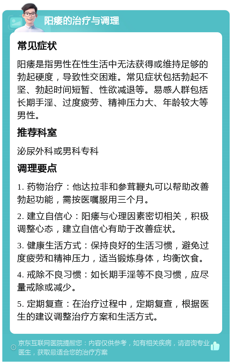 阳痿的治疗与调理 常见症状 阳痿是指男性在性生活中无法获得或维持足够的勃起硬度，导致性交困难。常见症状包括勃起不坚、勃起时间短暂、性欲减退等。易感人群包括长期手淫、过度疲劳、精神压力大、年龄较大等男性。 推荐科室 泌尿外科或男科专科 调理要点 1. 药物治疗：他达拉非和参茸鞭丸可以帮助改善勃起功能，需按医嘱服用三个月。 2. 建立自信心：阳痿与心理因素密切相关，积极调整心态，建立自信心有助于改善症状。 3. 健康生活方式：保持良好的生活习惯，避免过度疲劳和精神压力，适当锻炼身体，均衡饮食。 4. 戒除不良习惯：如长期手淫等不良习惯，应尽量戒除或减少。 5. 定期复查：在治疗过程中，定期复查，根据医生的建议调整治疗方案和生活方式。