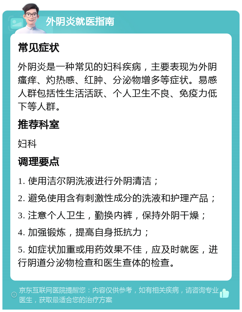 外阴炎就医指南 常见症状 外阴炎是一种常见的妇科疾病，主要表现为外阴瘙痒、灼热感、红肿、分泌物增多等症状。易感人群包括性生活活跃、个人卫生不良、免疫力低下等人群。 推荐科室 妇科 调理要点 1. 使用洁尔阴洗液进行外阴清洁； 2. 避免使用含有刺激性成分的洗液和护理产品； 3. 注意个人卫生，勤换内裤，保持外阴干燥； 4. 加强锻炼，提高自身抵抗力； 5. 如症状加重或用药效果不佳，应及时就医，进行阴道分泌物检查和医生查体的检查。