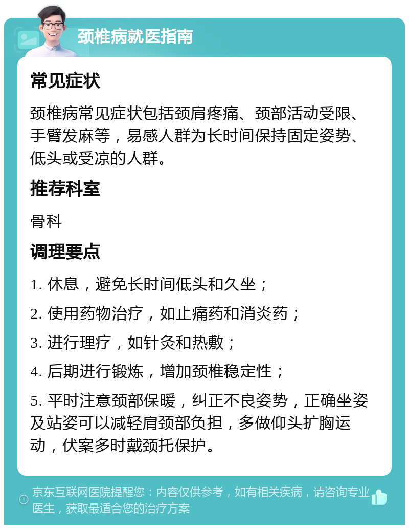 颈椎病就医指南 常见症状 颈椎病常见症状包括颈肩疼痛、颈部活动受限、手臂发麻等，易感人群为长时间保持固定姿势、低头或受凉的人群。 推荐科室 骨科 调理要点 1. 休息，避免长时间低头和久坐； 2. 使用药物治疗，如止痛药和消炎药； 3. 进行理疗，如针灸和热敷； 4. 后期进行锻炼，增加颈椎稳定性； 5. 平时注意颈部保暖，纠正不良姿势，正确坐姿及站姿可以减轻肩颈部负担，多做仰头扩胸运动，伏案多时戴颈托保护。