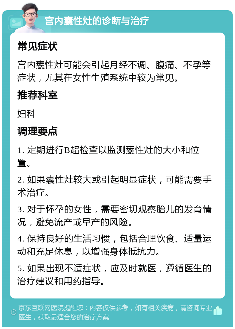 宫内囊性灶的诊断与治疗 常见症状 宫内囊性灶可能会引起月经不调、腹痛、不孕等症状，尤其在女性生殖系统中较为常见。 推荐科室 妇科 调理要点 1. 定期进行B超检查以监测囊性灶的大小和位置。 2. 如果囊性灶较大或引起明显症状，可能需要手术治疗。 3. 对于怀孕的女性，需要密切观察胎儿的发育情况，避免流产或早产的风险。 4. 保持良好的生活习惯，包括合理饮食、适量运动和充足休息，以增强身体抵抗力。 5. 如果出现不适症状，应及时就医，遵循医生的治疗建议和用药指导。