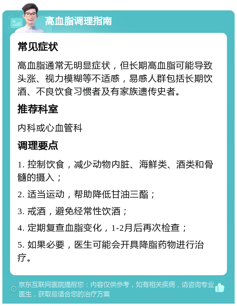 高血脂调理指南 常见症状 高血脂通常无明显症状，但长期高血脂可能导致头涨、视力模糊等不适感，易感人群包括长期饮酒、不良饮食习惯者及有家族遗传史者。 推荐科室 内科或心血管科 调理要点 1. 控制饮食，减少动物内脏、海鲜类、酒类和骨髓的摄入； 2. 适当运动，帮助降低甘油三酯； 3. 戒酒，避免经常性饮酒； 4. 定期复查血脂变化，1-2月后再次检查； 5. 如果必要，医生可能会开具降脂药物进行治疗。