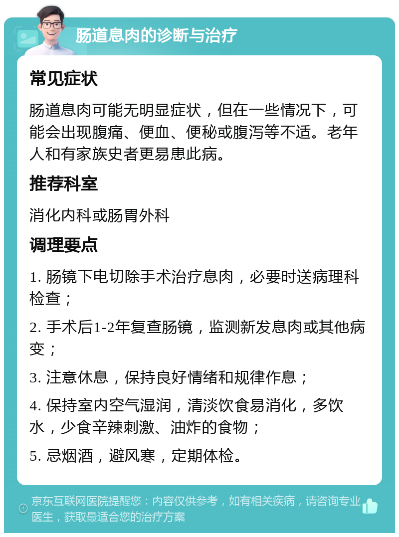 肠道息肉的诊断与治疗 常见症状 肠道息肉可能无明显症状，但在一些情况下，可能会出现腹痛、便血、便秘或腹泻等不适。老年人和有家族史者更易患此病。 推荐科室 消化内科或肠胃外科 调理要点 1. 肠镜下电切除手术治疗息肉，必要时送病理科检查； 2. 手术后1-2年复查肠镜，监测新发息肉或其他病变； 3. 注意休息，保持良好情绪和规律作息； 4. 保持室内空气湿润，清淡饮食易消化，多饮水，少食辛辣刺激、油炸的食物； 5. 忌烟酒，避风寒，定期体检。