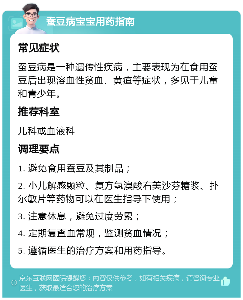 蚕豆病宝宝用药指南 常见症状 蚕豆病是一种遗传性疾病，主要表现为在食用蚕豆后出现溶血性贫血、黄疸等症状，多见于儿童和青少年。 推荐科室 儿科或血液科 调理要点 1. 避免食用蚕豆及其制品； 2. 小儿解感颗粒、复方氢溴酸右美沙芬糖浆、扑尔敏片等药物可以在医生指导下使用； 3. 注意休息，避免过度劳累； 4. 定期复查血常规，监测贫血情况； 5. 遵循医生的治疗方案和用药指导。