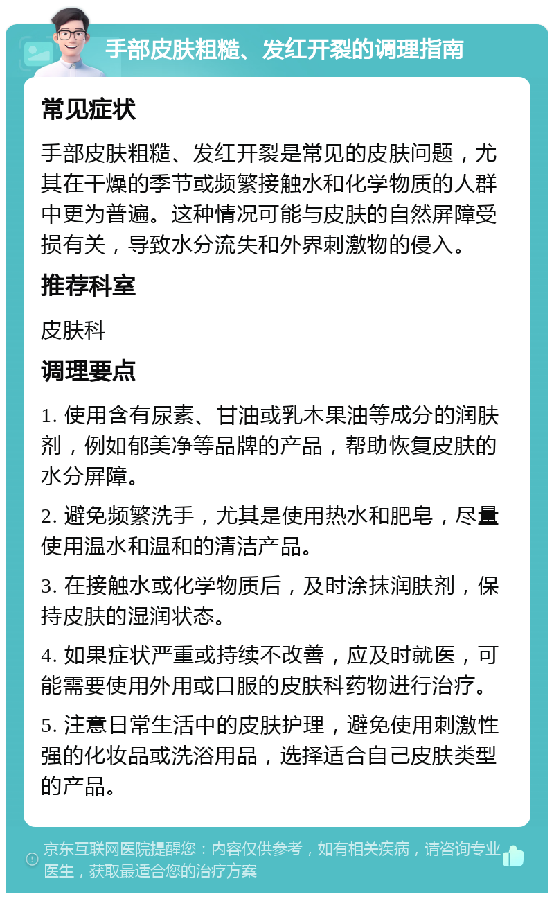 手部皮肤粗糙、发红开裂的调理指南 常见症状 手部皮肤粗糙、发红开裂是常见的皮肤问题，尤其在干燥的季节或频繁接触水和化学物质的人群中更为普遍。这种情况可能与皮肤的自然屏障受损有关，导致水分流失和外界刺激物的侵入。 推荐科室 皮肤科 调理要点 1. 使用含有尿素、甘油或乳木果油等成分的润肤剂，例如郁美净等品牌的产品，帮助恢复皮肤的水分屏障。 2. 避免频繁洗手，尤其是使用热水和肥皂，尽量使用温水和温和的清洁产品。 3. 在接触水或化学物质后，及时涂抹润肤剂，保持皮肤的湿润状态。 4. 如果症状严重或持续不改善，应及时就医，可能需要使用外用或口服的皮肤科药物进行治疗。 5. 注意日常生活中的皮肤护理，避免使用刺激性强的化妆品或洗浴用品，选择适合自己皮肤类型的产品。