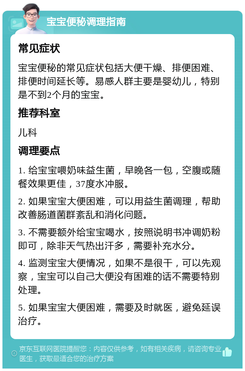 宝宝便秘调理指南 常见症状 宝宝便秘的常见症状包括大便干燥、排便困难、排便时间延长等。易感人群主要是婴幼儿，特别是不到2个月的宝宝。 推荐科室 儿科 调理要点 1. 给宝宝喂奶味益生菌，早晚各一包，空腹或随餐效果更佳，37度水冲服。 2. 如果宝宝大便困难，可以用益生菌调理，帮助改善肠道菌群紊乱和消化问题。 3. 不需要额外给宝宝喝水，按照说明书冲调奶粉即可，除非天气热出汗多，需要补充水分。 4. 监测宝宝大便情况，如果不是很干，可以先观察，宝宝可以自己大便没有困难的话不需要特别处理。 5. 如果宝宝大便困难，需要及时就医，避免延误治疗。