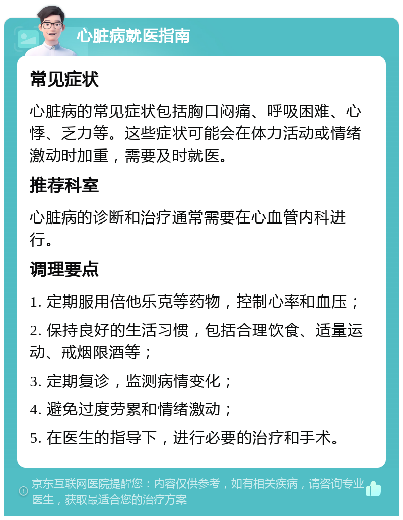 心脏病就医指南 常见症状 心脏病的常见症状包括胸口闷痛、呼吸困难、心悸、乏力等。这些症状可能会在体力活动或情绪激动时加重，需要及时就医。 推荐科室 心脏病的诊断和治疗通常需要在心血管内科进行。 调理要点 1. 定期服用倍他乐克等药物，控制心率和血压； 2. 保持良好的生活习惯，包括合理饮食、适量运动、戒烟限酒等； 3. 定期复诊，监测病情变化； 4. 避免过度劳累和情绪激动； 5. 在医生的指导下，进行必要的治疗和手术。