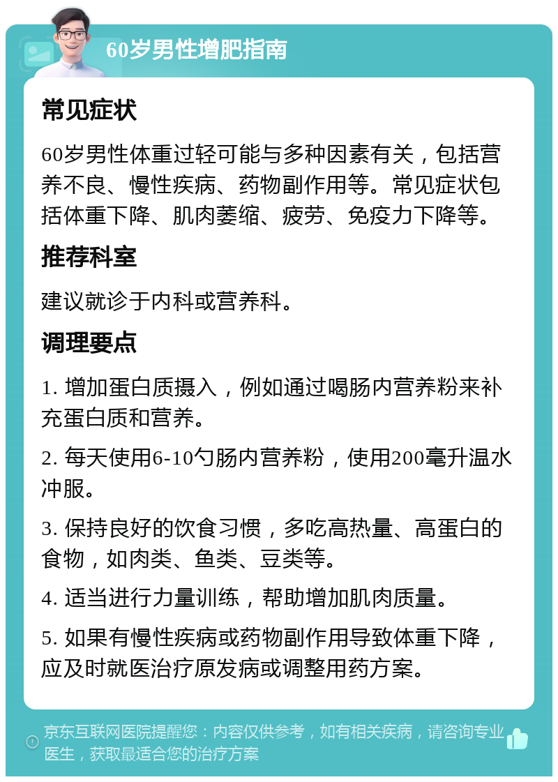 60岁男性增肥指南 常见症状 60岁男性体重过轻可能与多种因素有关，包括营养不良、慢性疾病、药物副作用等。常见症状包括体重下降、肌肉萎缩、疲劳、免疫力下降等。 推荐科室 建议就诊于内科或营养科。 调理要点 1. 增加蛋白质摄入，例如通过喝肠内营养粉来补充蛋白质和营养。 2. 每天使用6-10勺肠内营养粉，使用200毫升温水冲服。 3. 保持良好的饮食习惯，多吃高热量、高蛋白的食物，如肉类、鱼类、豆类等。 4. 适当进行力量训练，帮助增加肌肉质量。 5. 如果有慢性疾病或药物副作用导致体重下降，应及时就医治疗原发病或调整用药方案。