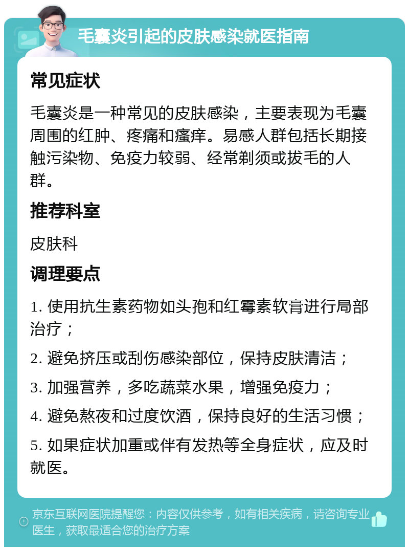 毛囊炎引起的皮肤感染就医指南 常见症状 毛囊炎是一种常见的皮肤感染，主要表现为毛囊周围的红肿、疼痛和瘙痒。易感人群包括长期接触污染物、免疫力较弱、经常剃须或拔毛的人群。 推荐科室 皮肤科 调理要点 1. 使用抗生素药物如头孢和红霉素软膏进行局部治疗； 2. 避免挤压或刮伤感染部位，保持皮肤清洁； 3. 加强营养，多吃蔬菜水果，增强免疫力； 4. 避免熬夜和过度饮酒，保持良好的生活习惯； 5. 如果症状加重或伴有发热等全身症状，应及时就医。