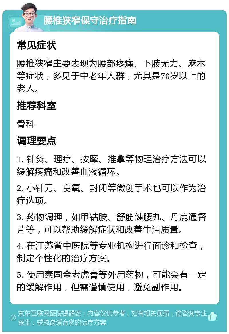 腰椎狭窄保守治疗指南 常见症状 腰椎狭窄主要表现为腰部疼痛、下肢无力、麻木等症状，多见于中老年人群，尤其是70岁以上的老人。 推荐科室 骨科 调理要点 1. 针灸、理疗、按摩、推拿等物理治疗方法可以缓解疼痛和改善血液循环。 2. 小针刀、臭氧、封闭等微创手术也可以作为治疗选项。 3. 药物调理，如甲钴胺、舒筋健腰丸、丹鹿通督片等，可以帮助缓解症状和改善生活质量。 4. 在江苏省中医院等专业机构进行面诊和检查，制定个性化的治疗方案。 5. 使用泰国金老虎膏等外用药物，可能会有一定的缓解作用，但需谨慎使用，避免副作用。