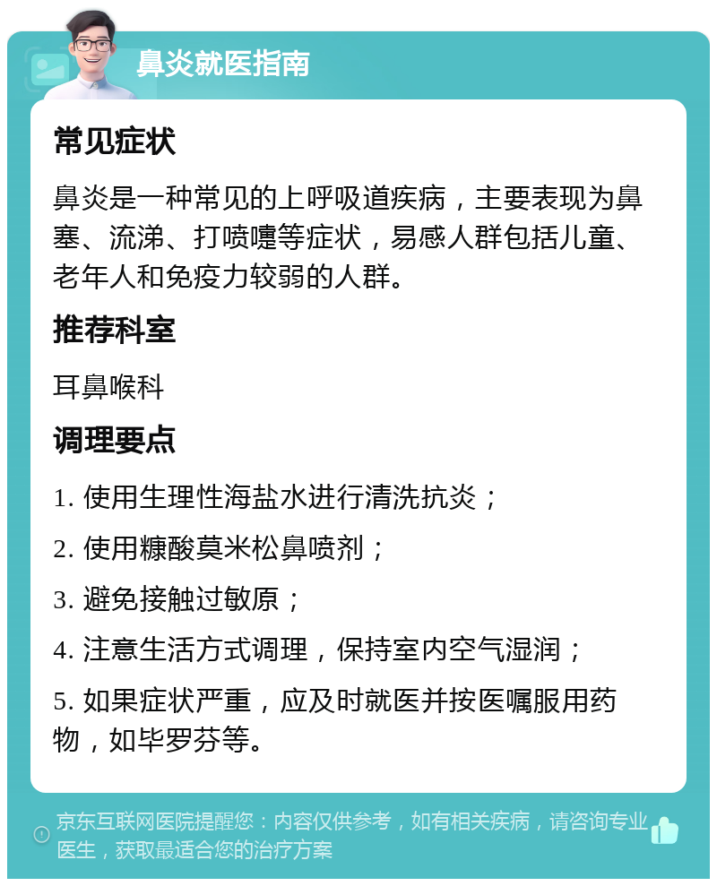 鼻炎就医指南 常见症状 鼻炎是一种常见的上呼吸道疾病，主要表现为鼻塞、流涕、打喷嚏等症状，易感人群包括儿童、老年人和免疫力较弱的人群。 推荐科室 耳鼻喉科 调理要点 1. 使用生理性海盐水进行清洗抗炎； 2. 使用糠酸莫米松鼻喷剂； 3. 避免接触过敏原； 4. 注意生活方式调理，保持室内空气湿润； 5. 如果症状严重，应及时就医并按医嘱服用药物，如毕罗芬等。