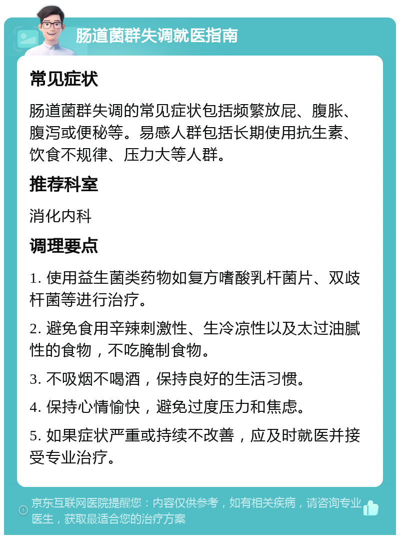 肠道菌群失调就医指南 常见症状 肠道菌群失调的常见症状包括频繁放屁、腹胀、腹泻或便秘等。易感人群包括长期使用抗生素、饮食不规律、压力大等人群。 推荐科室 消化内科 调理要点 1. 使用益生菌类药物如复方嗜酸乳杆菌片、双歧杆菌等进行治疗。 2. 避免食用辛辣刺激性、生冷凉性以及太过油腻性的食物，不吃腌制食物。 3. 不吸烟不喝酒，保持良好的生活习惯。 4. 保持心情愉快，避免过度压力和焦虑。 5. 如果症状严重或持续不改善，应及时就医并接受专业治疗。