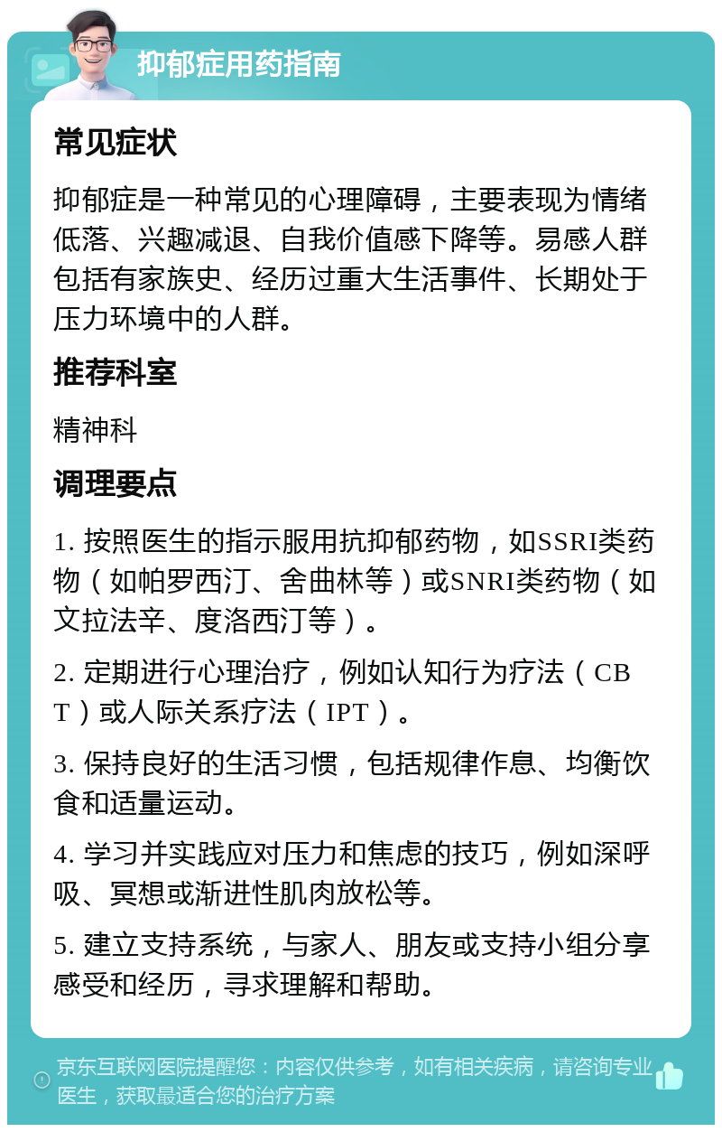 抑郁症用药指南 常见症状 抑郁症是一种常见的心理障碍，主要表现为情绪低落、兴趣减退、自我价值感下降等。易感人群包括有家族史、经历过重大生活事件、长期处于压力环境中的人群。 推荐科室 精神科 调理要点 1. 按照医生的指示服用抗抑郁药物，如SSRI类药物（如帕罗西汀、舍曲林等）或SNRI类药物（如文拉法辛、度洛西汀等）。 2. 定期进行心理治疗，例如认知行为疗法（CBT）或人际关系疗法（IPT）。 3. 保持良好的生活习惯，包括规律作息、均衡饮食和适量运动。 4. 学习并实践应对压力和焦虑的技巧，例如深呼吸、冥想或渐进性肌肉放松等。 5. 建立支持系统，与家人、朋友或支持小组分享感受和经历，寻求理解和帮助。